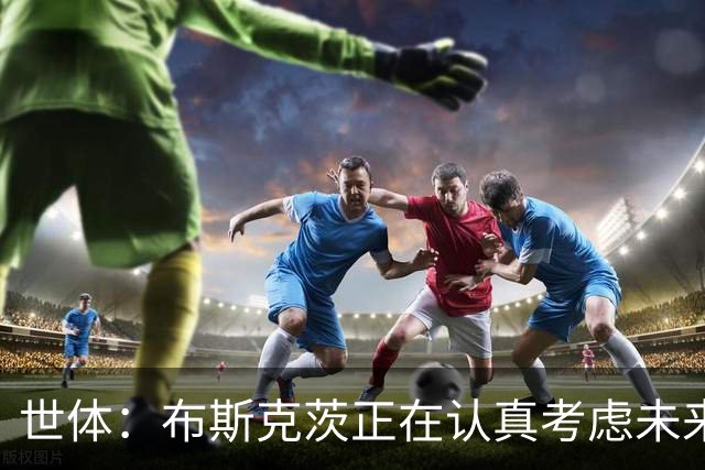 世体：布斯克茨正在认真考虑未来，想和梅西去美职联