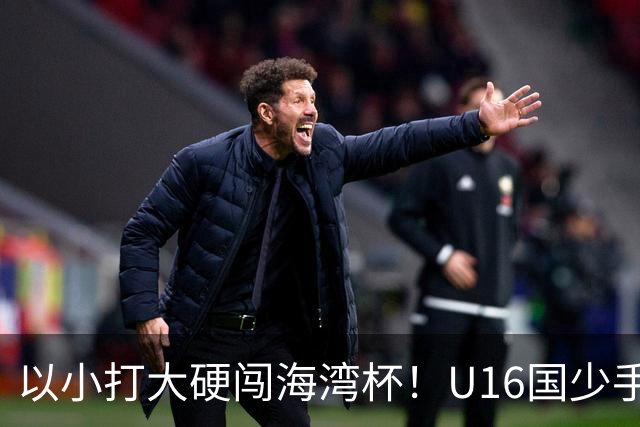 以小打大硬闯海湾杯！U16国少手握好苗子，张耀坤帅位迎来大考？