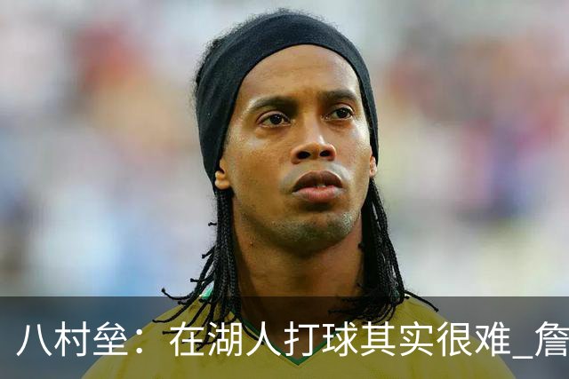八村垒：在湖人打球其实很难 詹东里同时在场我很难拿到球