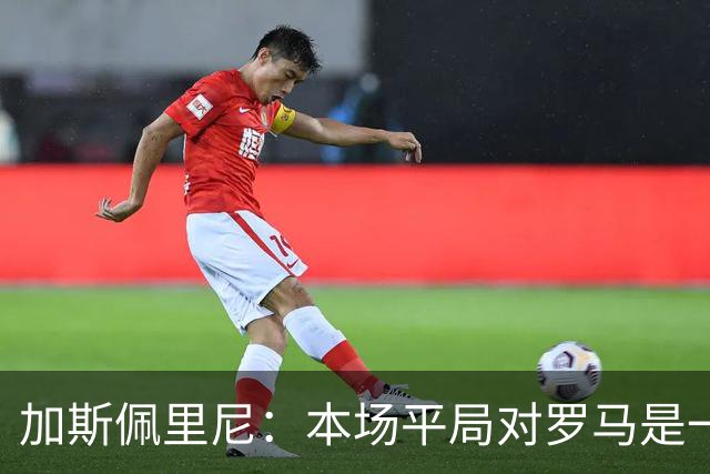 加斯佩里尼：本场平局对罗马是一针强心剂，巴列尔迪是很大的补强