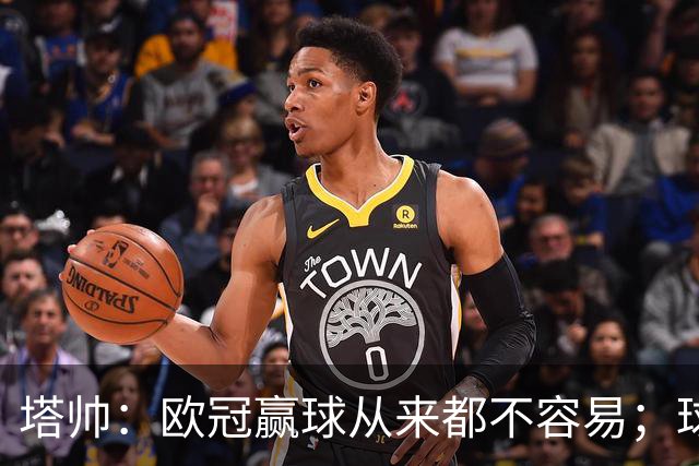 塔帅：欧冠赢球从来都不容易；球员要靠表现赢得出场时间