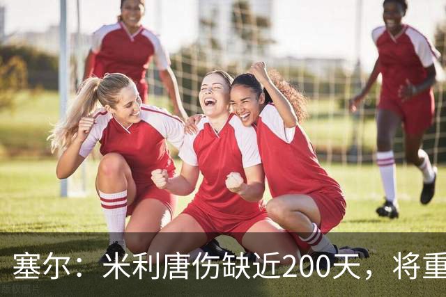 塞尔：米利唐伤缺近200天，将重返皇马大名单