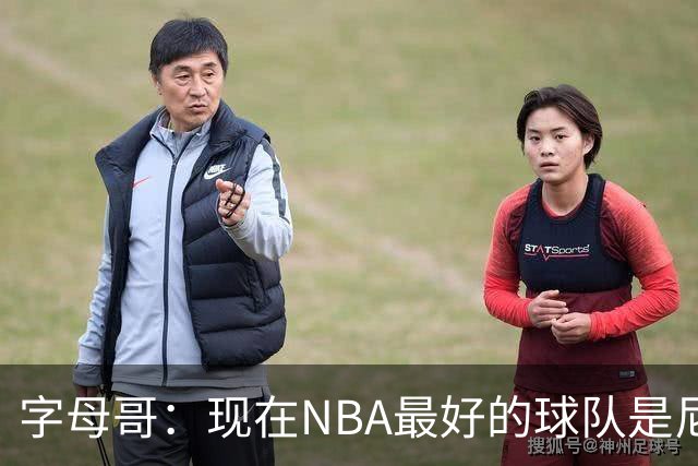 字母哥：现在NBA最好的球队是尼克斯，布伦森是最好的球员之一