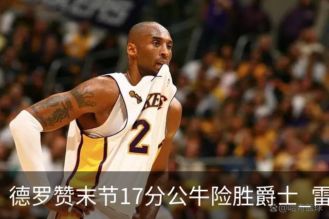 德罗赞末节17分公牛险胜爵士 雷霆力克开拓者