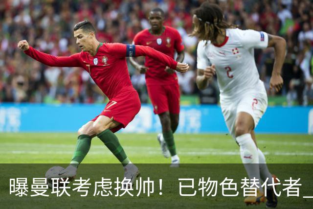 曝曼联考虑换帅！已物色替代者 3大待业名帅竞争 高层欲挖角英超2队