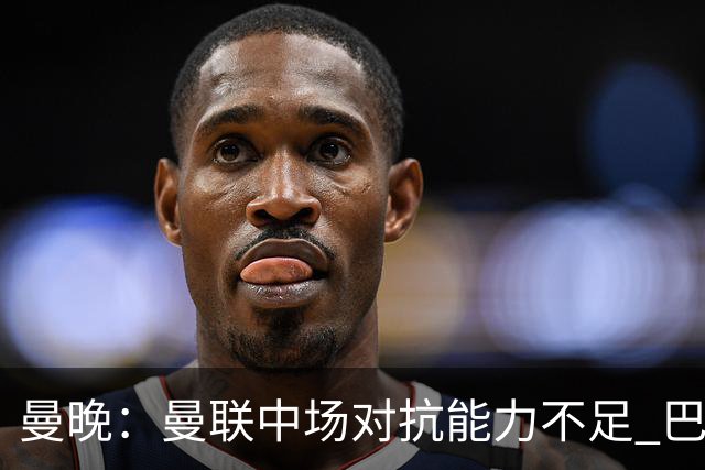 曼晚：曼联中场对抗能力不足 巴莱巴进入首发后或许能有所改善
