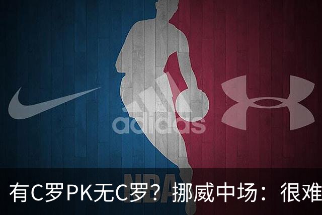 有C罗PK无C罗？挪威中场：很难说哪个葡萄牙更强 我对C罗充满敬意