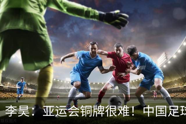 李昊：亚运会铜牌很难！中国足球走在正确的路上 吴曦：感谢球迷支持