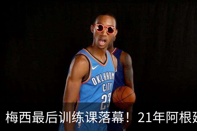 梅西最后训练课落幕！21年阿根廷传奇温情谢幕，与C罗告别形成鲜明反差