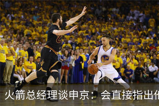 火箭总经理谈申京：会直接指出他哪里做得不够 他对自己要求很高
