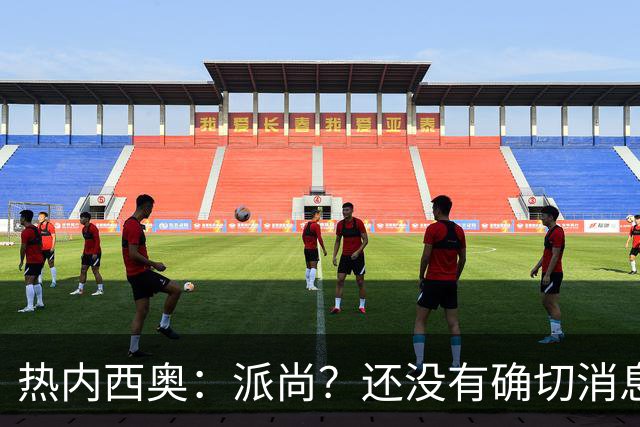 热内西奥：派尚？还没有确切消息，应该是脚踝轻微扭伤