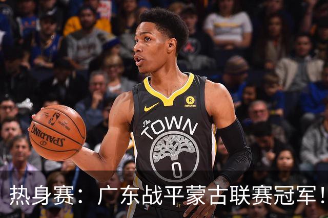 热身赛：广东战平蒙古联赛冠军！徐杰卢卡发挥出色，宏远两人受伤