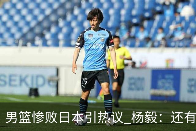 男篮惨败日本引热议 杨毅：还有资格说一队二队吗？