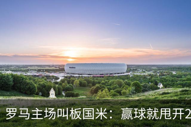 罗马主场叫板国米：赢球就甩开20天，加斯佩里尼要掀翻王座