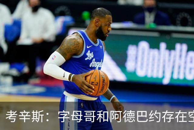 考辛斯：字母哥和阿德巴约存在空间问题 欧文可助热火