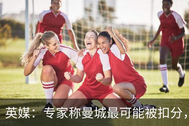 英媒：专家称曼城最可能被扣分，球队将上诉
