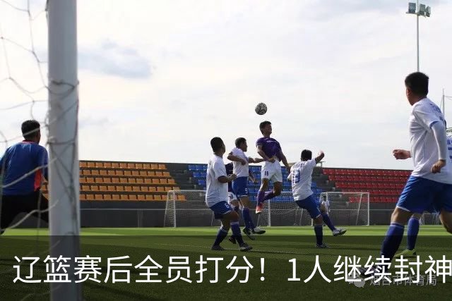 辽篮赛后全员打分！1人继续封神，这2人意想不到，还有1人不及格