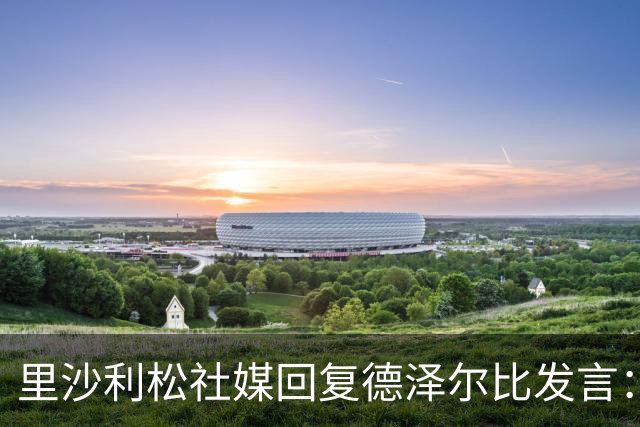 里沙利松社媒回复德泽尔比发言：发含泪表情并留言为什么