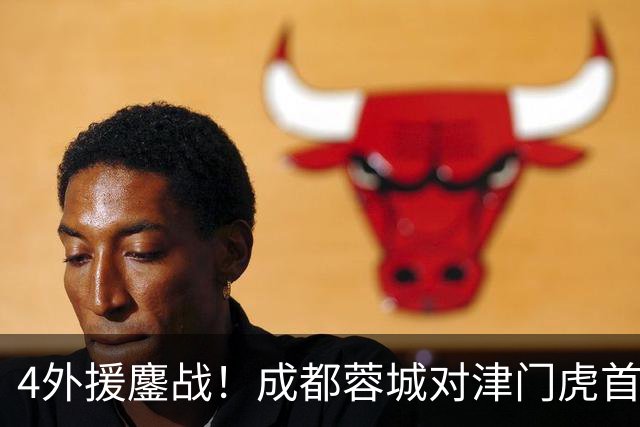 4外援鏖战！成都蓉城对津门虎首发出炉，韩国裁判执法，央视直播