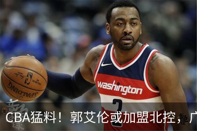 CBA猛料！郭艾伦或加盟北控，广东签36岁外援，高诗岩缺席一阶段